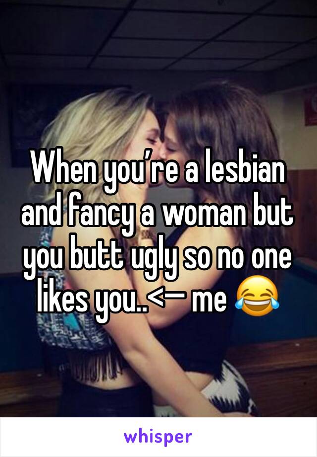 When you’re a lesbian and fancy a woman but you butt ugly so no one likes you..<— me 😂