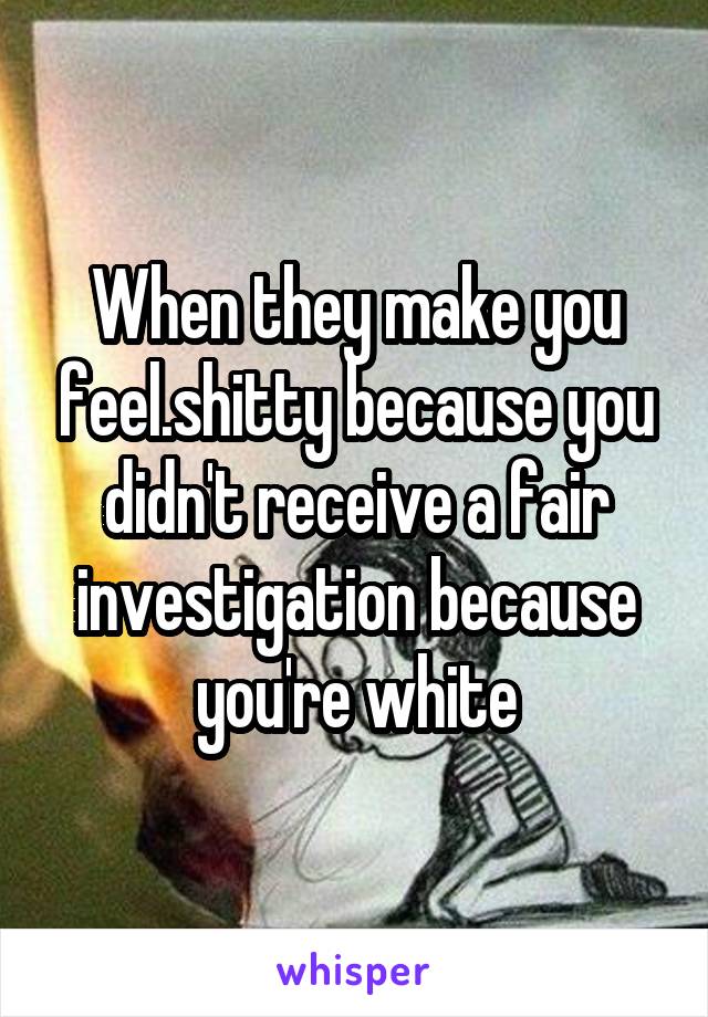 When they make you feel.shitty because you didn't receive a fair investigation because you're white