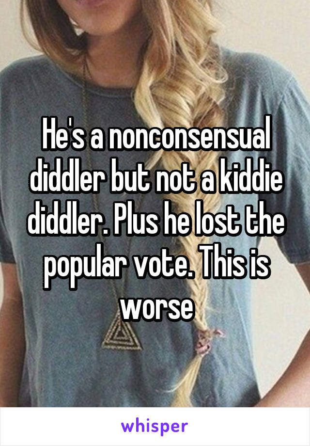 He's a nonconsensual diddler but not a kiddie diddler. Plus he lost the popular vote. This is worse