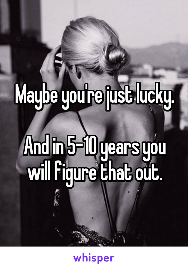 Maybe you're just lucky.

And in 5-10 years you will figure that out.