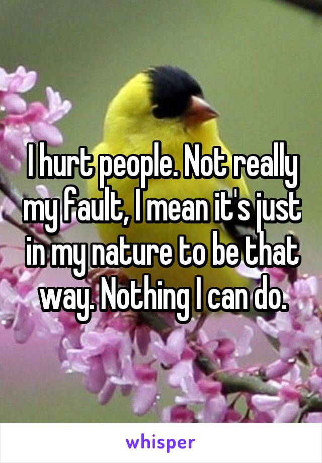 I hurt people. Not really my fault, I mean it's just in my nature to be that way. Nothing I can do.