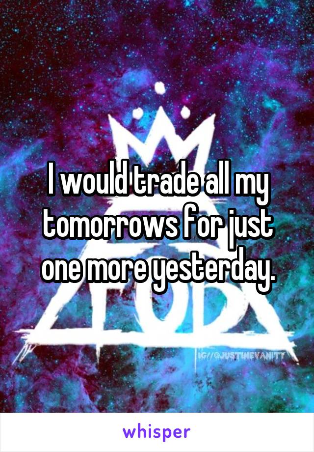 I would trade all my tomorrows for just one more yesterday.