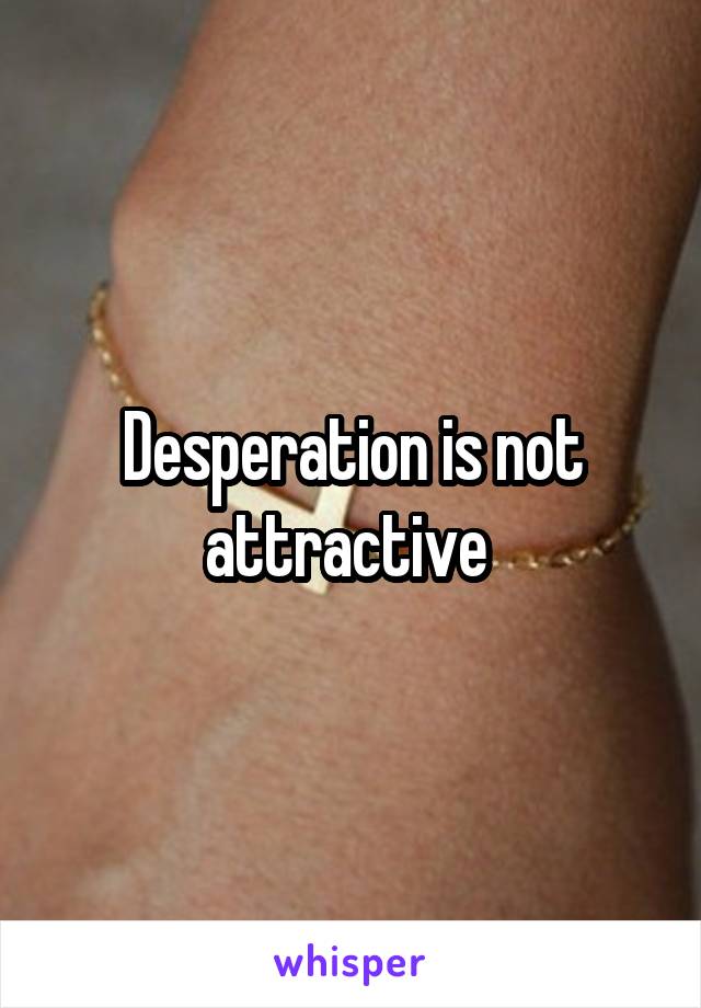 Desperation is not attractive 