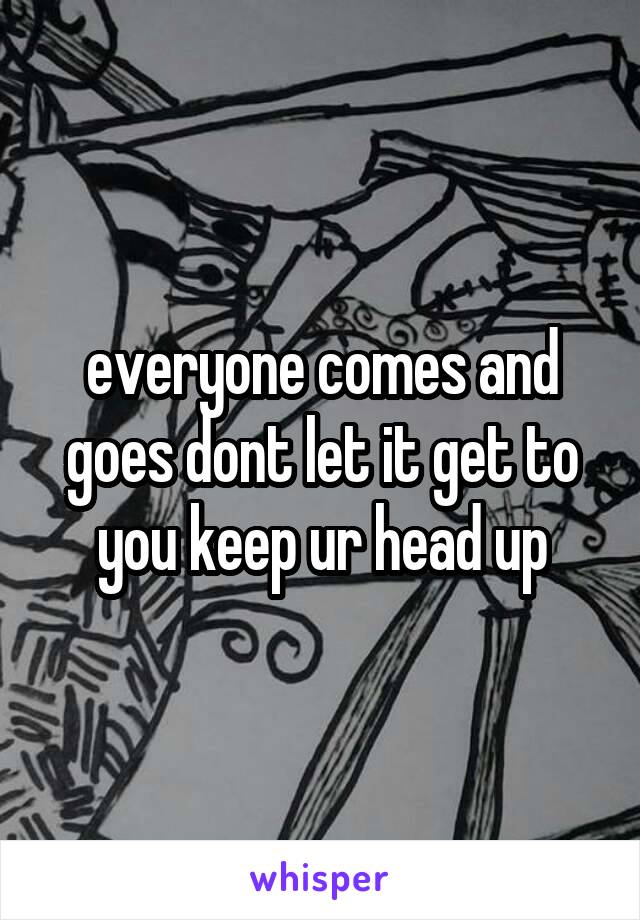 everyone comes and goes dont let it get to you keep ur head up