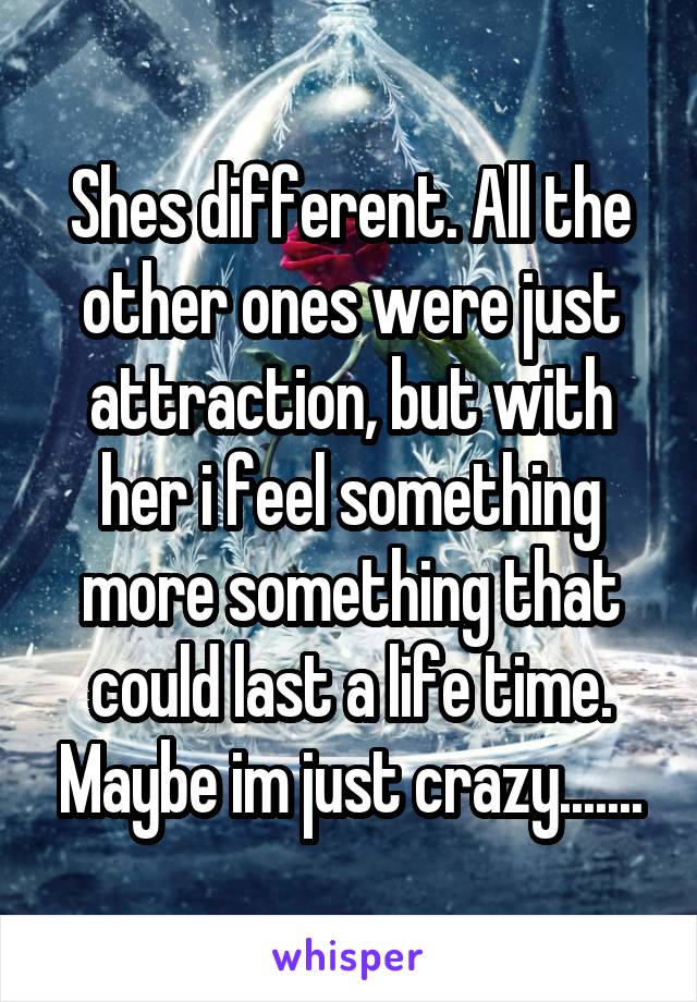 Shes different. All the other ones were just attraction, but with her i feel something more something that could last a life time. Maybe im just crazy.......