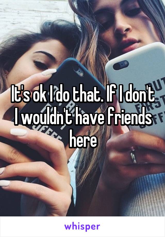 It's ok I do that. If I don't I wouldn't have friends here