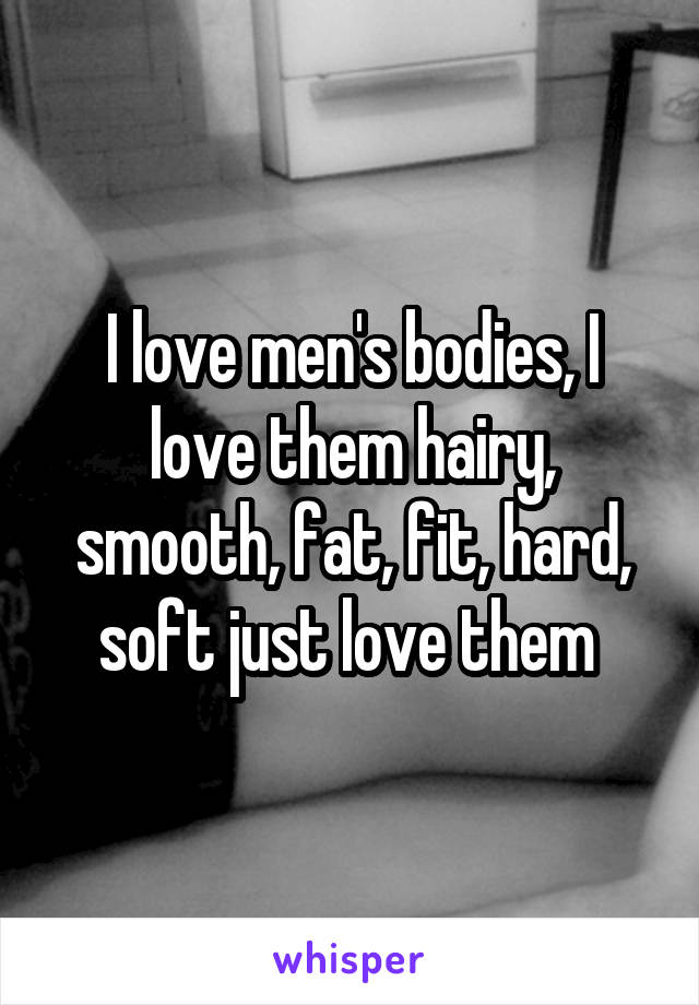 I love men's bodies, I love them hairy, smooth, fat, fit, hard, soft just love them 