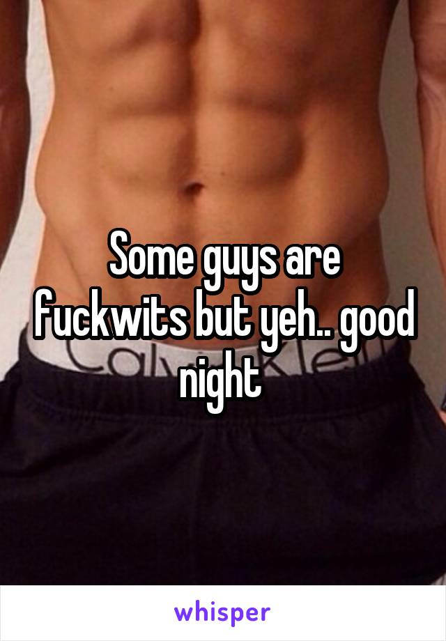 Some guys are fuckwits but yeh.. good night 