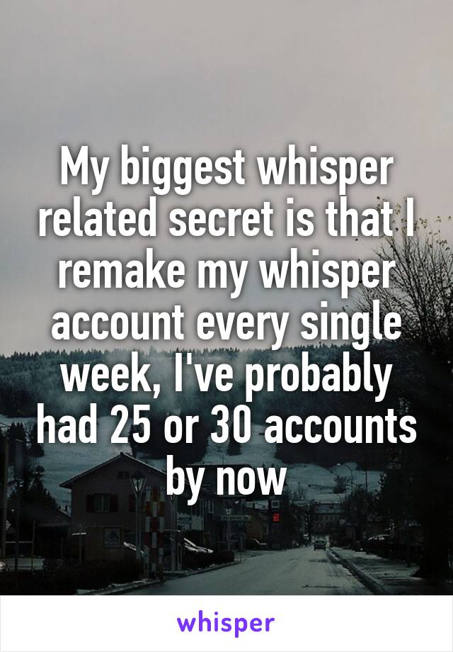 My biggest whisper related secret is that I remake my whisper account every single week, I've probably had 25 or 30 accounts by now