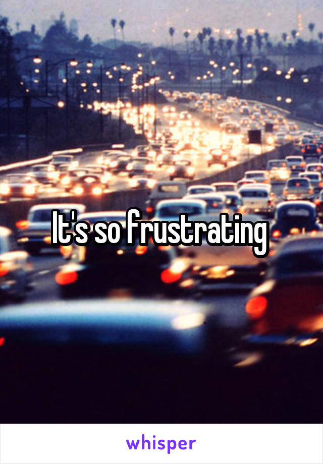 It's so frustrating 