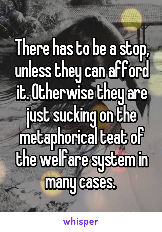 There has to be a stop, unless they can afford it. Otherwise they are just sucking on the metaphorical teat of the welfare system in many cases. 