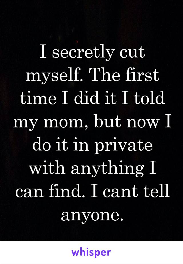 I secretly cut myself. The first time I did it I told my mom, but now I do it in private with anything I can find. I cant tell anyone.