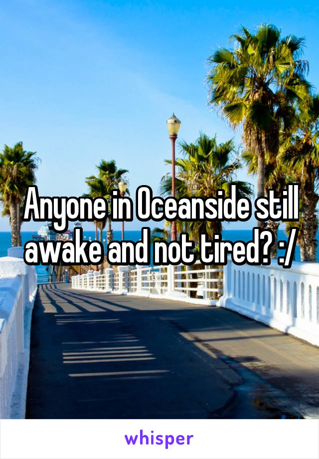 Anyone in Oceanside still awake and not tired? :/