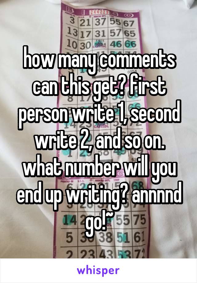 how many comments can this get? first person write 1, second write 2, and so on. what number will you end up writing? annnnd go!~