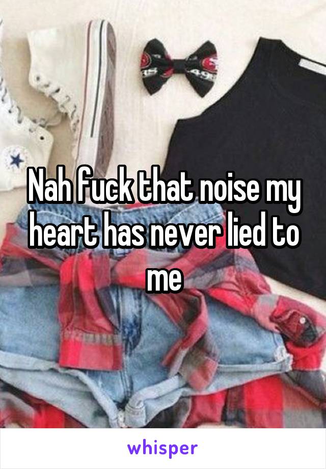 Nah fuck that noise my heart has never lied to me