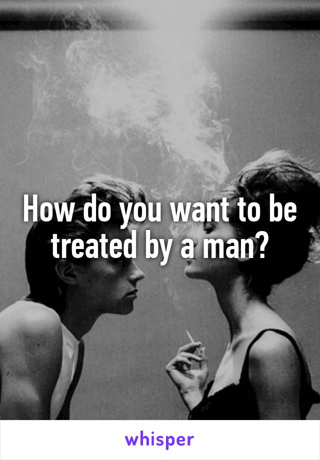 How do you want to be treated by a man?