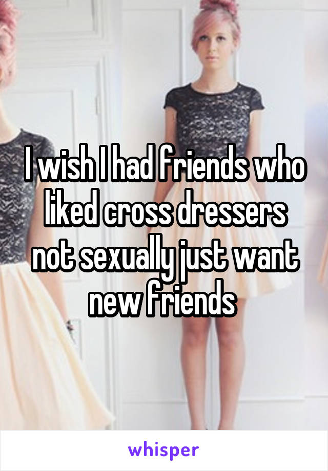 I wish I had friends who liked cross dressers not sexually just want new friends 