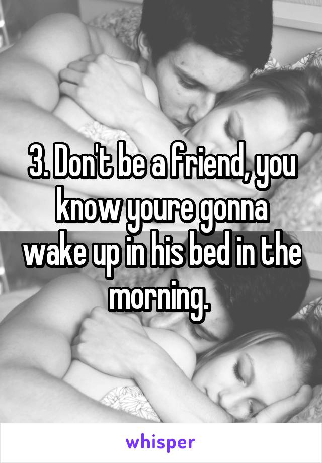 3. Don't be a friend, you know youre gonna wake up in his bed in the morning. 