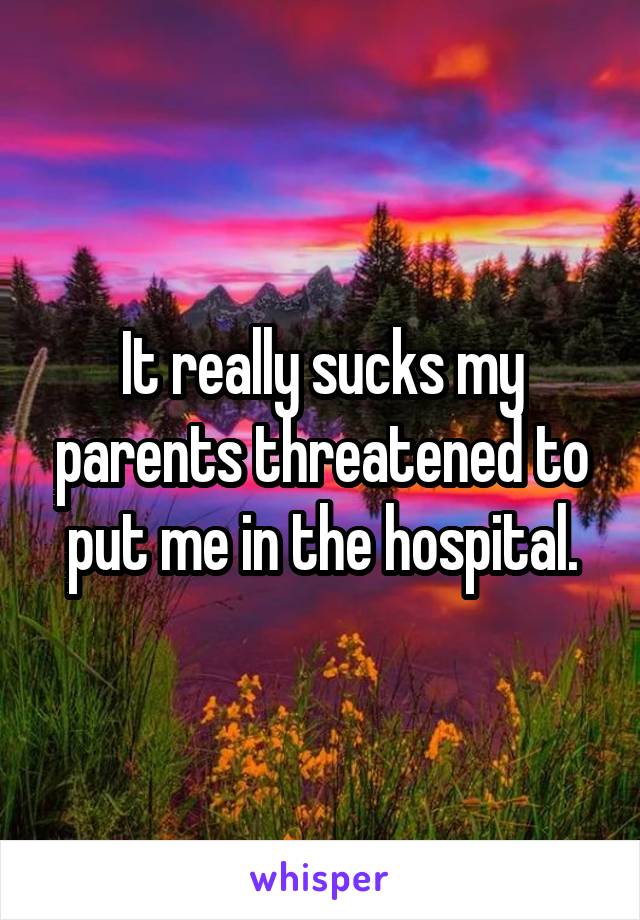 It really sucks my parents threatened to put me in the hospital.