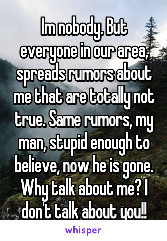 Im nobody. But everyone in our area, spreads rumors about me that are totally not true. Same rumors, my man, stupid enough to believe, now he is gone. Why talk about me? I don't talk about you!!