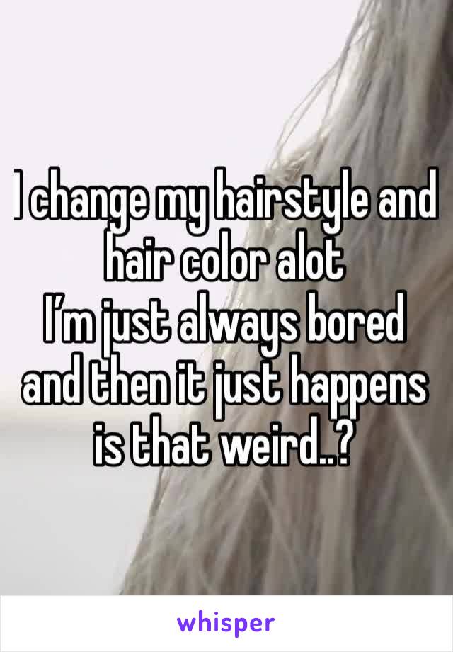 I change my hairstyle and hair color alot 
I’m just always bored and then it just happens is that weird..?