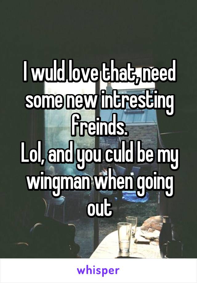 I wuld love that, need some new intresting freinds.
Lol, and you culd be my wingman when going out