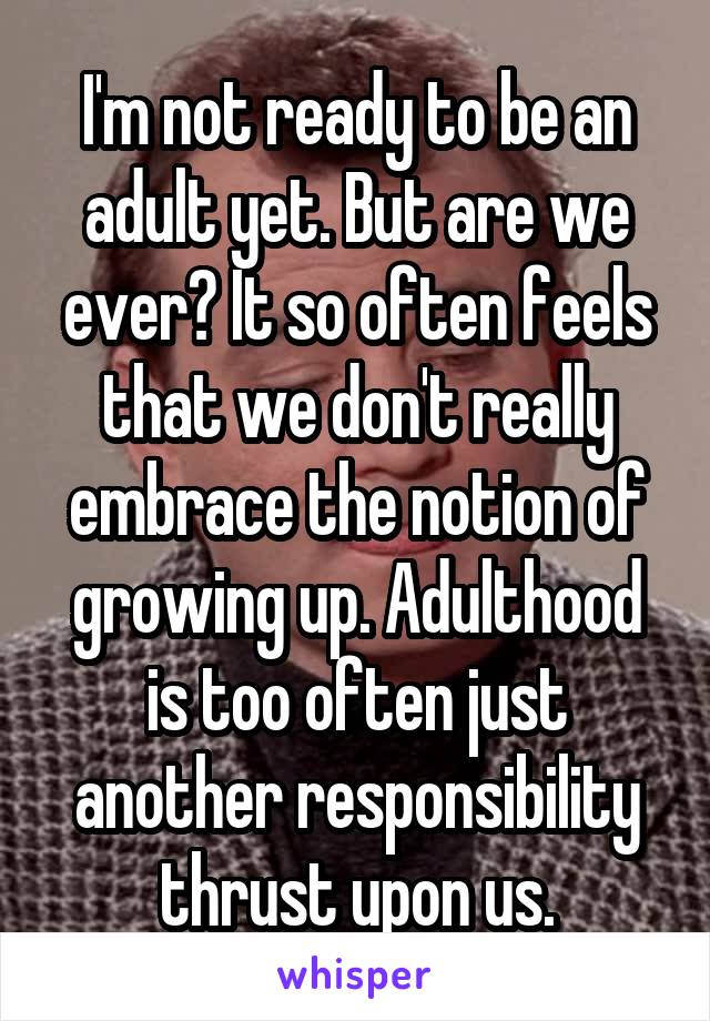 I'm not ready to be an adult yet. But are we ever? It so often feels that we don't really embrace the notion of growing up. Adulthood is too often just another responsibility thrust upon us.