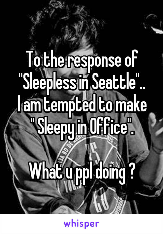 To the response of "Sleepless in Seattle"..
I am tempted to make
" Sleepy in Office".

What u ppl doing ?