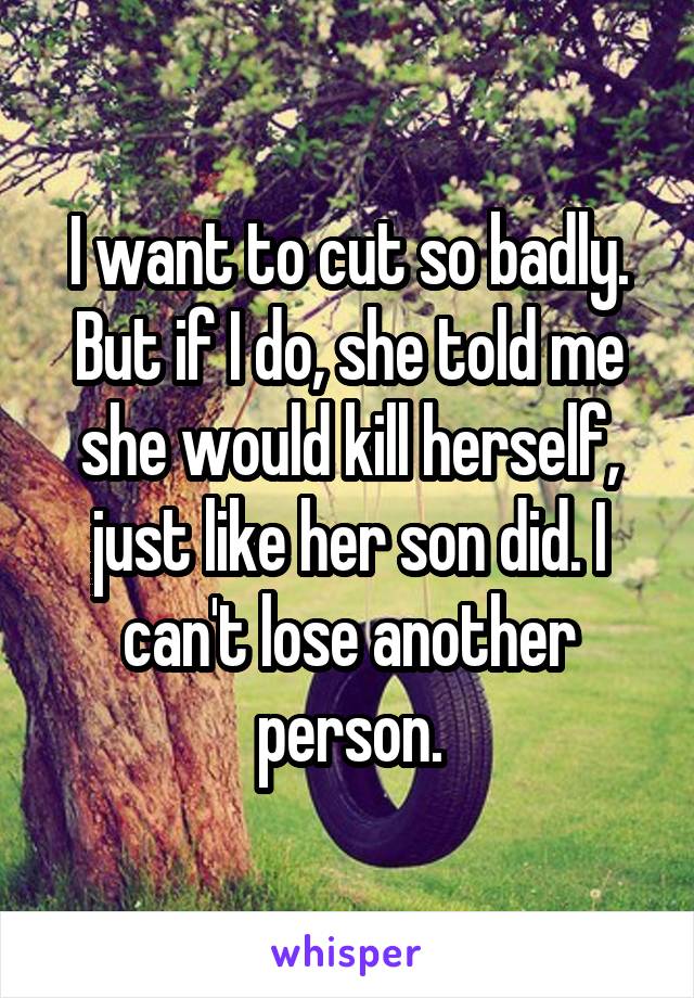 I want to cut so badly. But if I do, she told me she would kill herself, just like her son did. I can't lose another person.