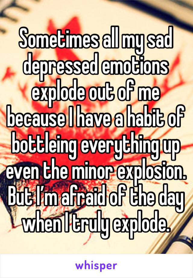 Sometimes all my sad depressed emotions explode out of me because I have a habit of bottleing everything up even the minor explosion. But I’m afraid of the day when I truly explode.