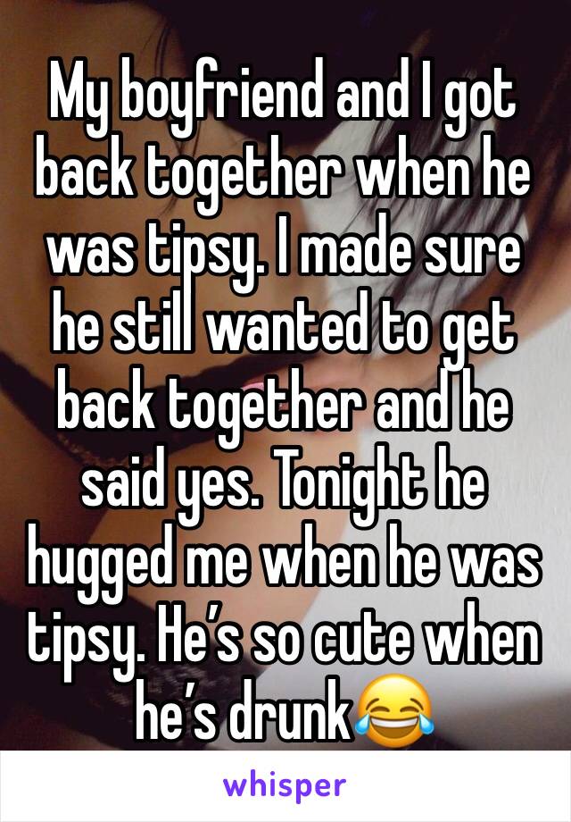 My boyfriend and I got back together when he was tipsy. I made sure he still wanted to get back together and he said yes. Tonight he hugged me when he was tipsy. He’s so cute when he’s drunk😂