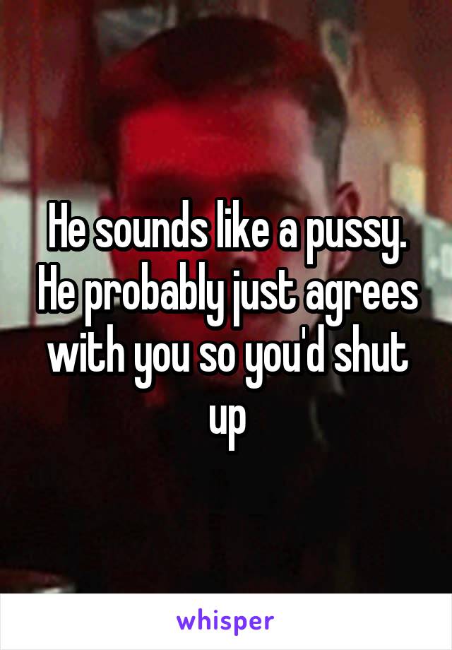 He sounds like a pussy. He probably just agrees with you so you'd shut up