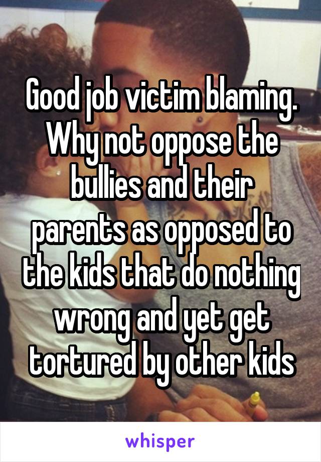 Good job victim blaming. Why not oppose the bullies and their parents as opposed to the kids that do nothing wrong and yet get tortured by other kids