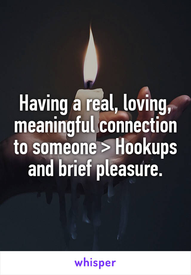 Having a real, loving, meaningful connection to someone > Hookups and brief pleasure.