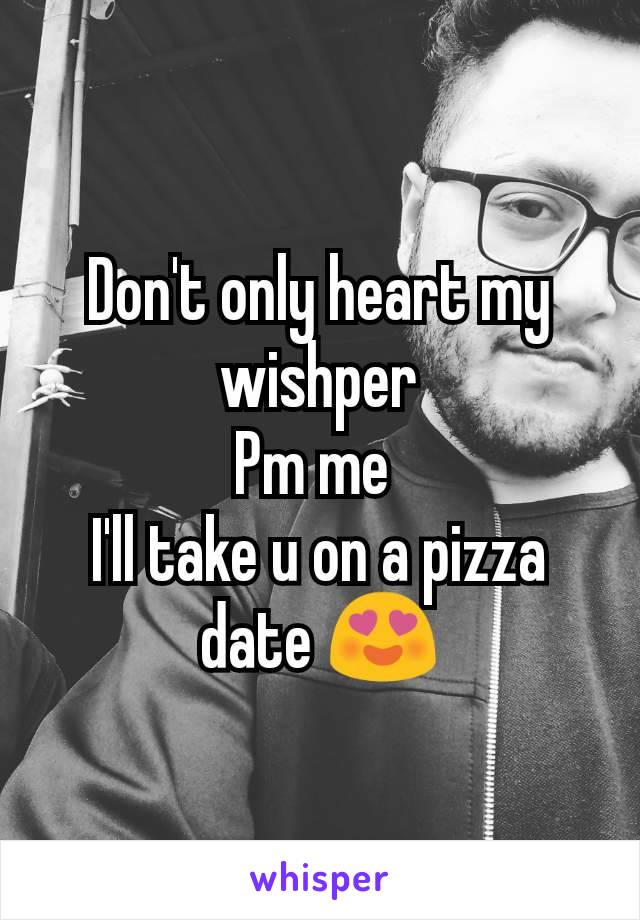 Don't only heart my wishper
Pm me 
I'll take u on a pizza date 😍