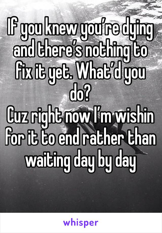 If you knew you’re dying and there’s nothing to fix it yet. What’d you do? 
Cuz right now I’m wishin for it to end rather than waiting day by day 