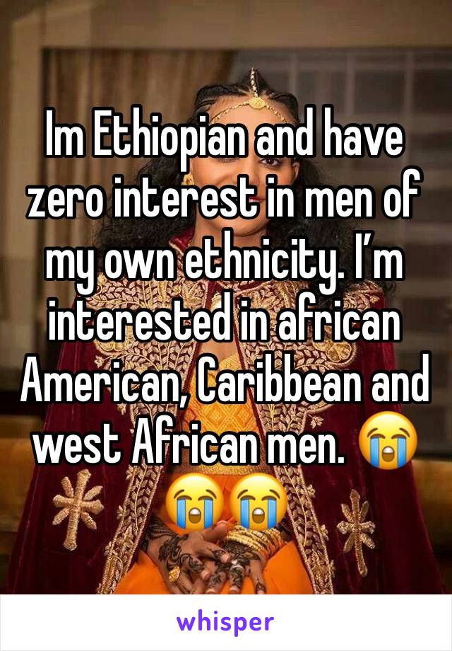 Im Ethiopian and have zero interest in men of my own ethnicity. I’m interested in african American, Caribbean and west African men. 😭😭😭