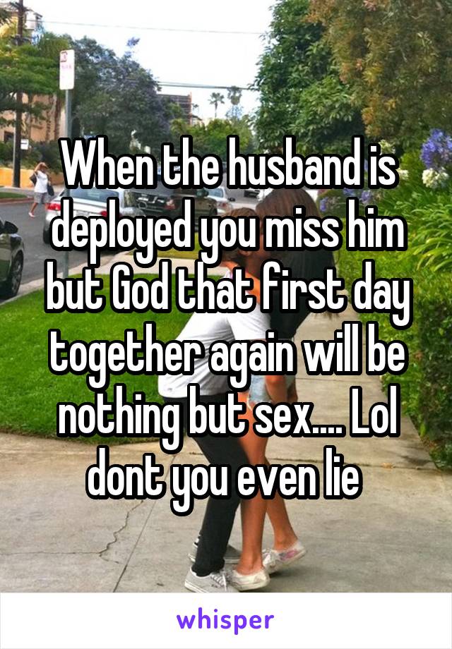 When the husband is deployed you miss him but God that first day together again will be nothing but sex.... Lol dont you even lie 