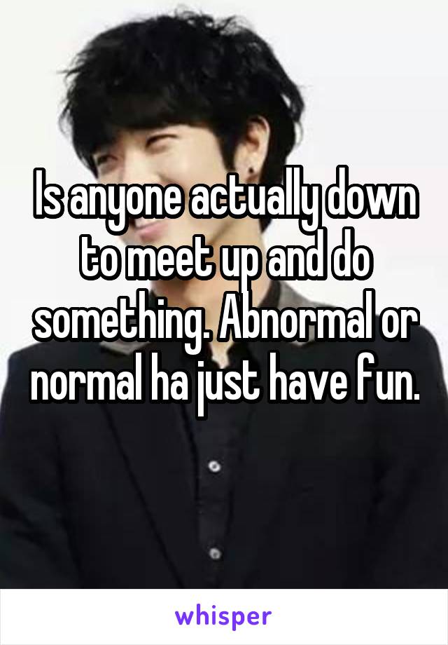 Is anyone actually down to meet up and do something. Abnormal or normal ha just have fun.  