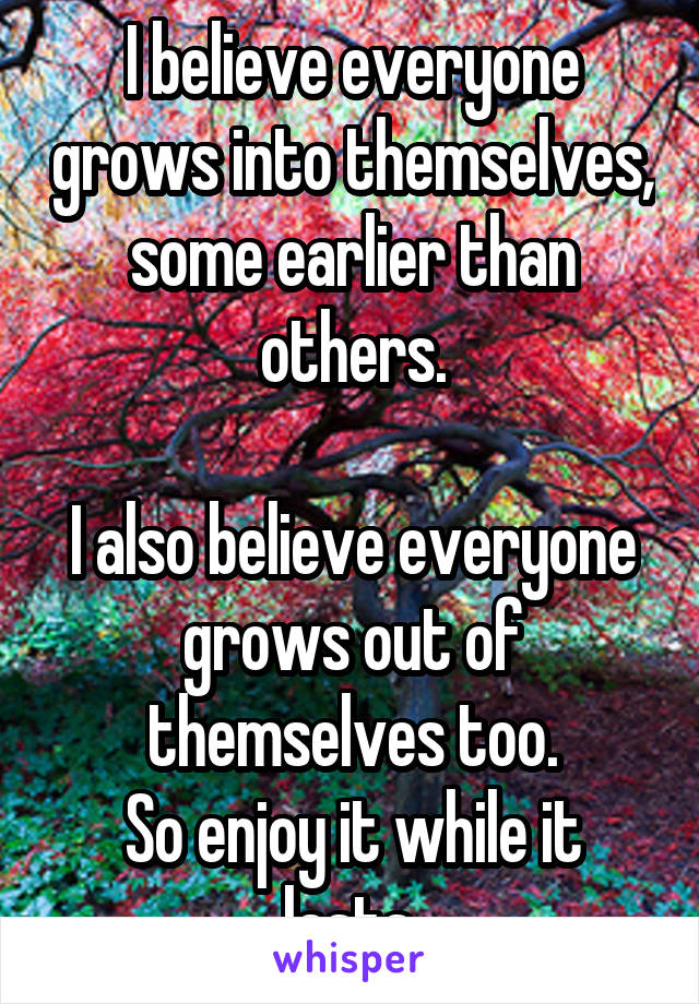 I believe everyone grows into themselves, some earlier than others.

I also believe everyone grows out of themselves too.
So enjoy it while it lasts.