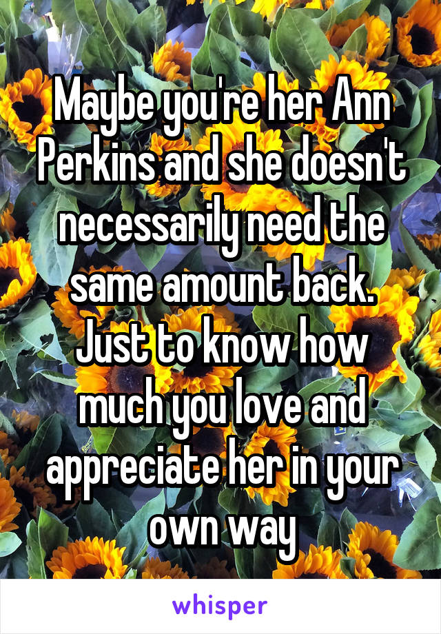 Maybe you're her Ann Perkins and she doesn't necessarily need the same amount back. Just to know how much you love and appreciate her in your own way