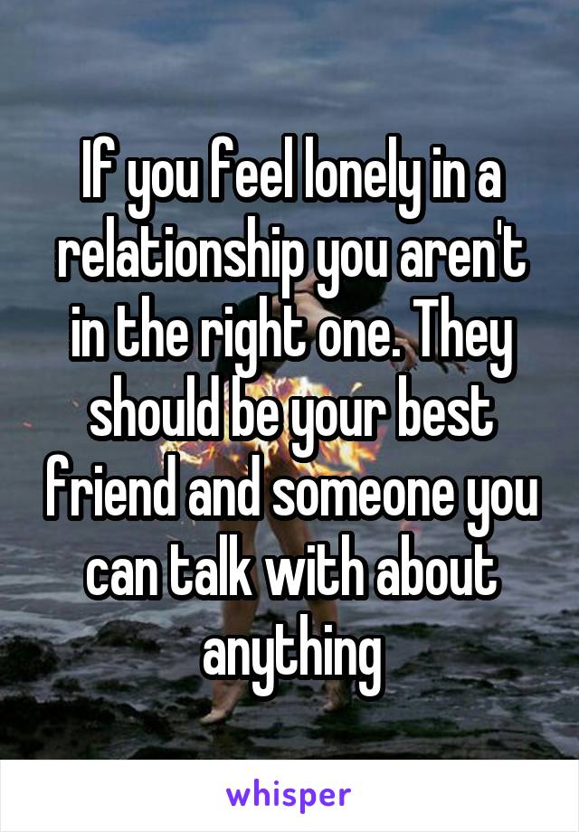 If you feel lonely in a relationship you aren't in the right one. They should be your best friend and someone you can talk with about anything