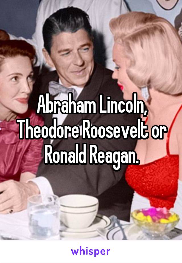 Abraham Lincoln, Theodore Roosevelt or Ronald Reagan.