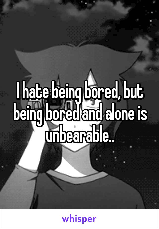 I hate being bored, but being bored and alone is unbearable..