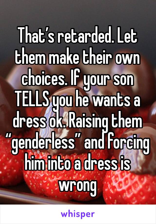 That’s retarded. Let them make their own choices. If your son TELLS you he wants a dress ok. Raising them “genderless” and forcing him into a dress is wrong