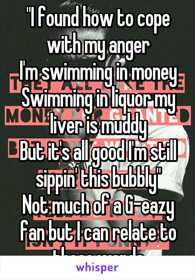 "I found how to cope with my anger
I'm swimming in money
Swimming in liquor my liver is muddy
But it's all good I'm still sippin' this bubbly"
Not much of a G-eazy fan but I can relate to these words