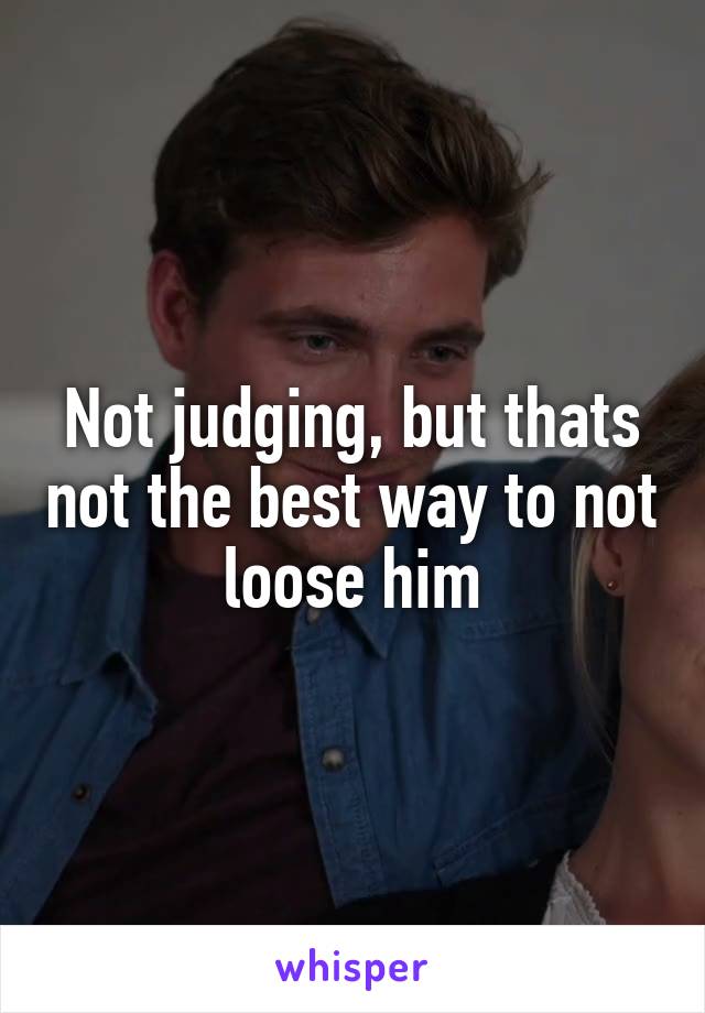 Not judging, but thats not the best way to not loose him