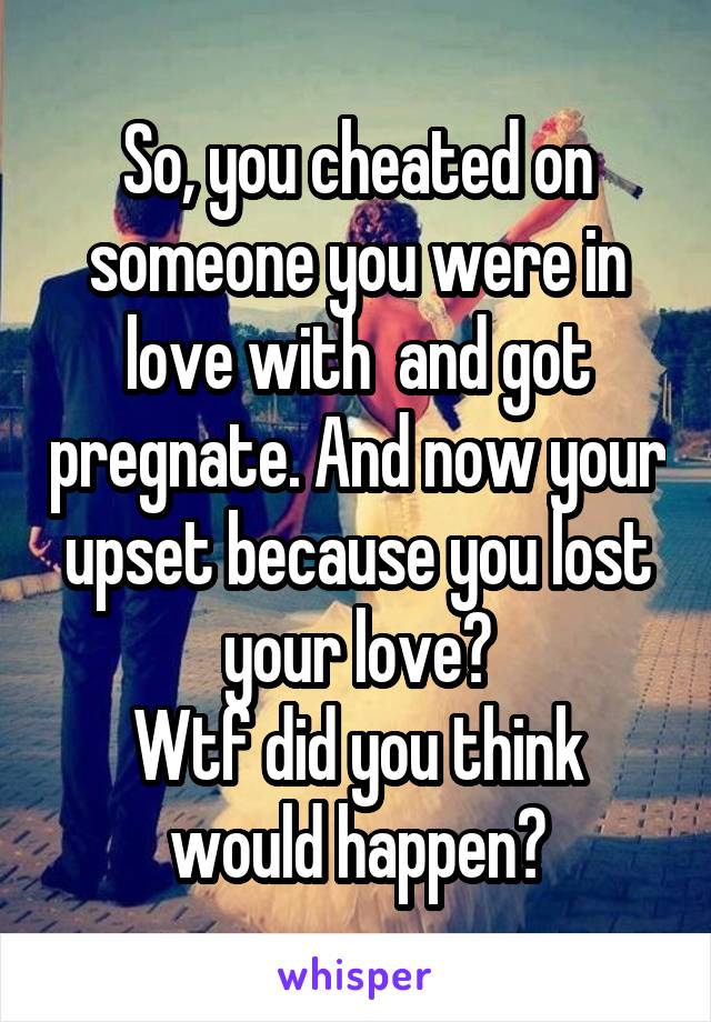 So, you cheated on someone you were in love with  and got pregnate. And now your upset because you lost your love?
Wtf did you think would happen?