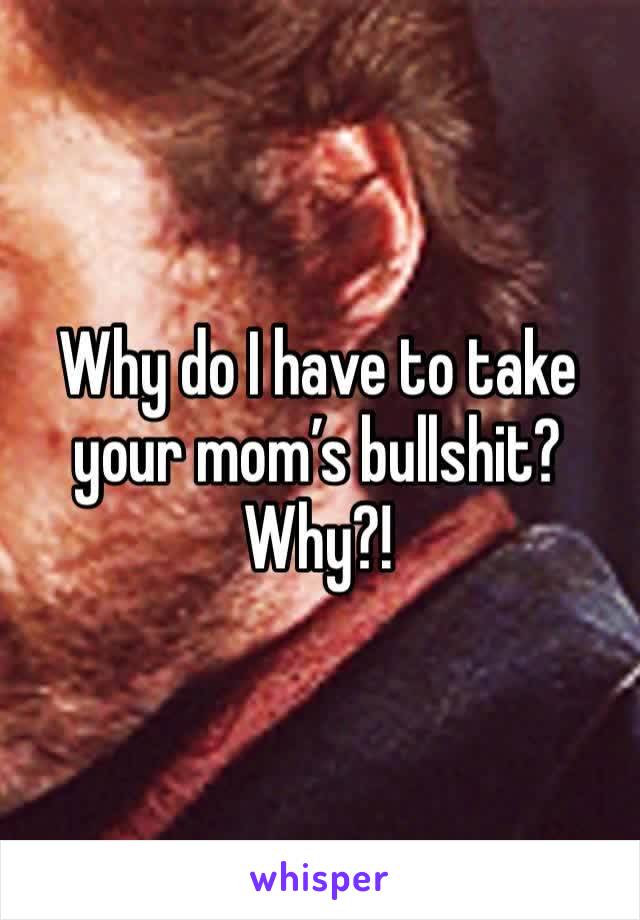 Why do I have to take your mom’s bullshit?  Why?!