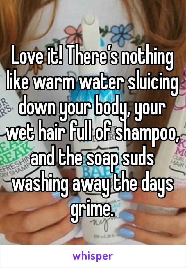 Love it! There’s nothing like warm water sluicing down your body, your wet hair full of shampoo, and the soap suds washing away the days grime. 